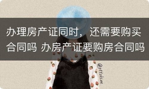 办理房产证同时，还需要购买合同吗 办房产证要购房合同吗?办房产证要把购房合同收走吗?