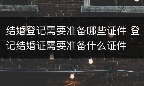结婚登记需要准备哪些证件 登记结婚证需要准备什么证件