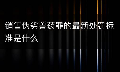 销售伪劣兽药罪的最新处罚标准是什么