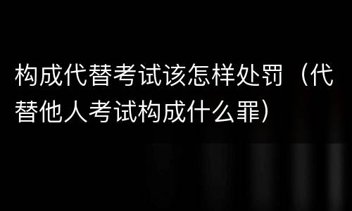 构成代替考试该怎样处罚（代替他人考试构成什么罪）