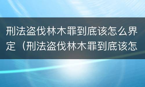 刑法盗伐林木罪到底该怎么界定（刑法盗伐林木罪到底该怎么界定呢）