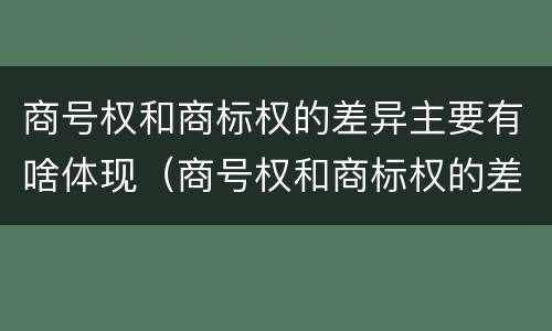 商号权和商标权的差异主要有啥体现（商号权和商标权的差异主要有啥体现）