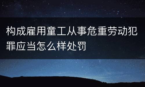 构成雇用童工从事危重劳动犯罪应当怎么样处罚