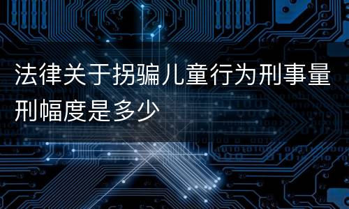法律关于拐骗儿童行为刑事量刑幅度是多少