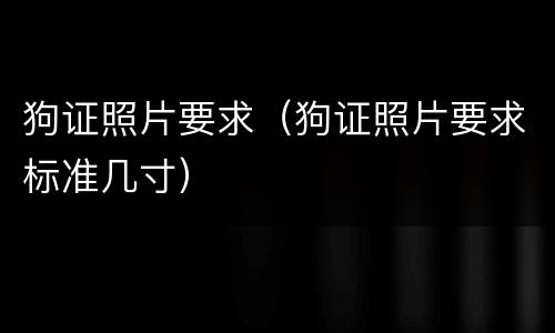 狗证照片要求（狗证照片要求标准几寸）