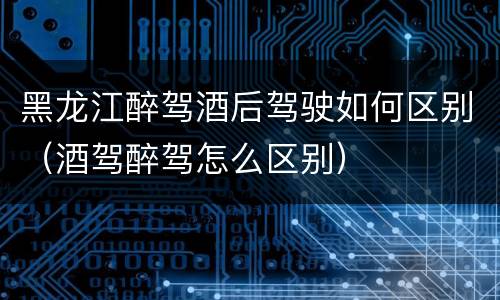 黑龙江醉驾酒后驾驶如何区别（酒驾醉驾怎么区别）