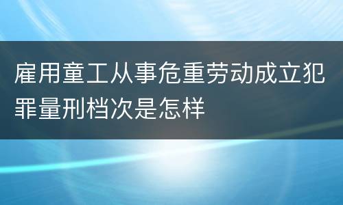 雇用童工从事危重劳动成立犯罪量刑档次是怎样