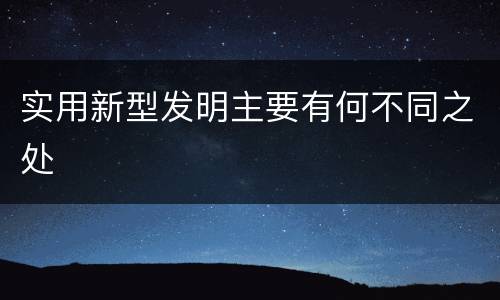 实用新型发明主要有何不同之处