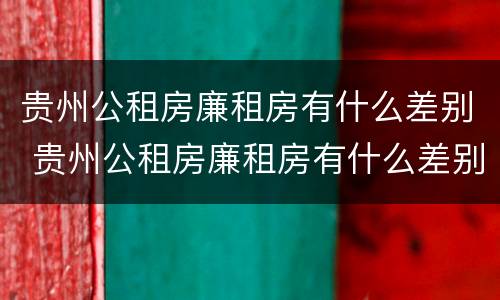 贵州公租房廉租房有什么差别 贵州公租房廉租房有什么差别吗