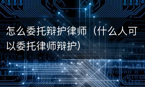 怎么委托辩护律师（什么人可以委托律师辩护）