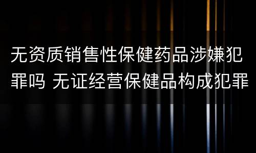 无资质销售性保健药品涉嫌犯罪吗 无证经营保健品构成犯罪吗