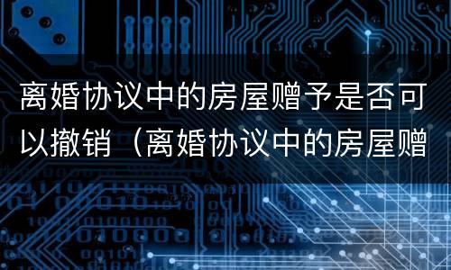 离婚协议中的房屋赠予是否可以撤销（离婚协议中的房屋赠予是否可以撤销过户）