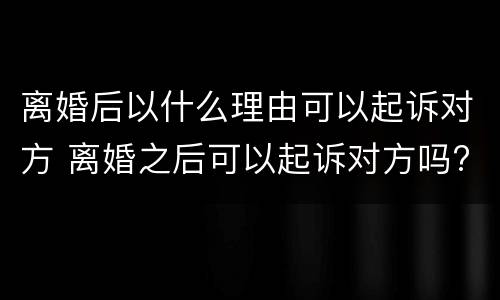 离婚后以什么理由可以起诉对方 离婚之后可以起诉对方吗?