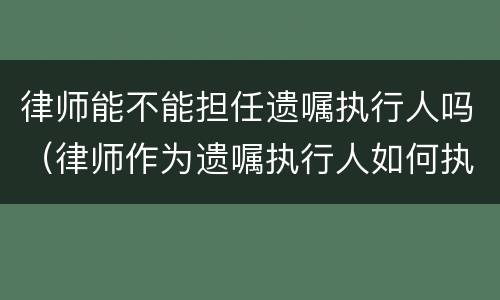 律师能不能担任遗嘱执行人吗（律师作为遗嘱执行人如何执行遗嘱?）