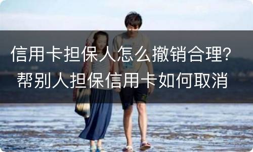 信用卡担保人怎么撤销合理？ 帮别人担保信用卡如何取消
