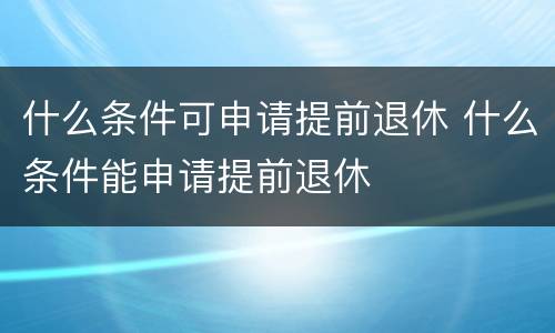 什么条件可申请提前退休 什么条件能申请提前退休