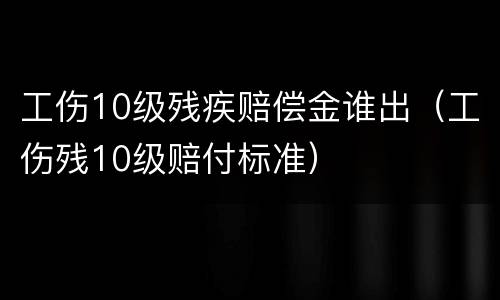工伤10级残疾赔偿金谁出（工伤残10级赔付标准）