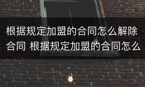 根据规定加盟的合同怎么解除合同 根据规定加盟的合同怎么解除合同赔偿
