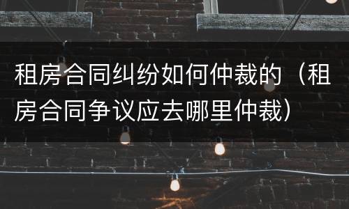 租房合同纠纷如何仲裁的（租房合同争议应去哪里仲裁）