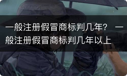 一般注册假冒商标判几年？ 一般注册假冒商标判几年以上