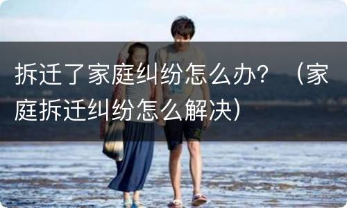 拆迁了家庭纠纷怎么办？（家庭拆迁纠纷怎么解决）