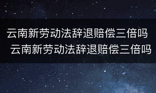 云南新劳动法辞退赔偿三倍吗 云南新劳动法辞退赔偿三倍吗多少钱