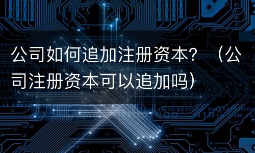 公司如何追加注册资本？（公司注册资本可以追加吗）