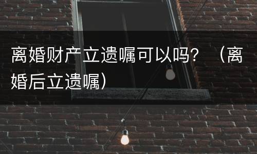 离婚财产立遗嘱可以吗？（离婚后立遗嘱）