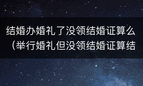 结婚办婚礼了没领结婚证算么（举行婚礼但没领结婚证算结婚吗?）
