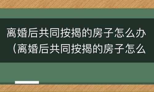 离婚后共同按揭的房子怎么办（离婚后共同按揭的房子怎么办手续）