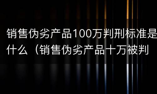 销售伪劣产品100万判刑标准是什么（销售伪劣产品十万被判刑一年）
