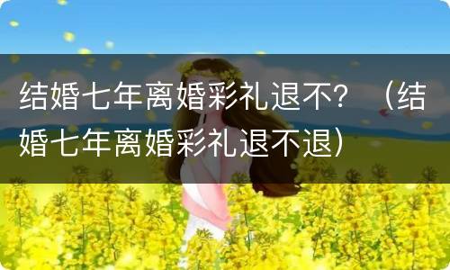 结婚七年离婚彩礼退不？（结婚七年离婚彩礼退不退）