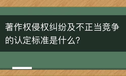 著作权侵权纠纷及不正当竞争的认定标准是什么？