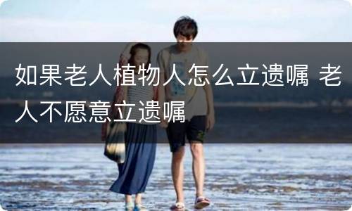 如果老人植物人怎么立遗嘱 老人不愿意立遗嘱