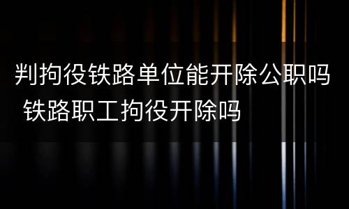 判拘役铁路单位能开除公职吗 铁路职工拘役开除吗