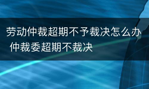 劳动仲裁超期不予裁决怎么办 仲裁委超期不裁决