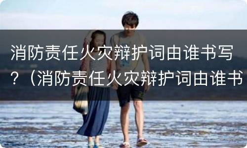 消防责任火灾辩护词由谁书写?（消防责任火灾辩护词由谁书写的）