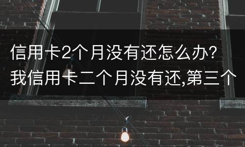 信用卡2个月没有还怎么办？ 我信用卡二个月没有还,第三个月还