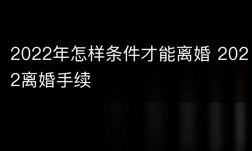 2022年怎样条件才能离婚 2022离婚手续