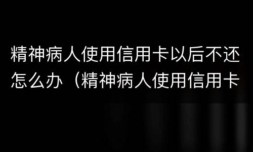 精神病人使用信用卡以后不还怎么办（精神病人使用信用卡以后不还怎么办理）