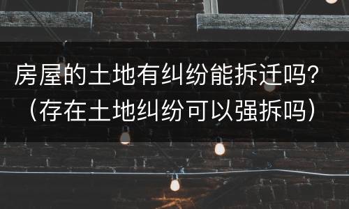 房屋的土地有纠纷能拆迁吗？（存在土地纠纷可以强拆吗）