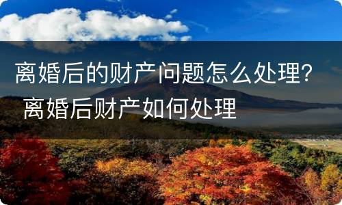 离婚后的财产问题怎么处理？ 离婚后财产如何处理
