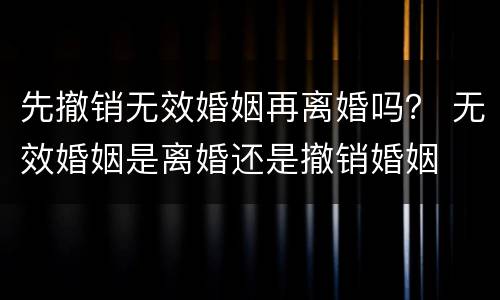 先撤销无效婚姻再离婚吗？ 无效婚姻是离婚还是撤销婚姻