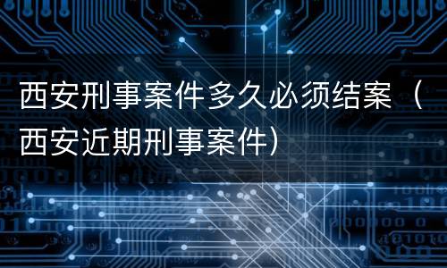 西安刑事案件多久必须结案（西安近期刑事案件）