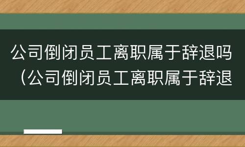 公司倒闭员工离职属于辞退吗（公司倒闭员工离职属于辞退吗）