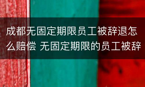 成都无固定期限员工被辞退怎么赔偿 无固定期限的员工被辞退,公司如何赔偿