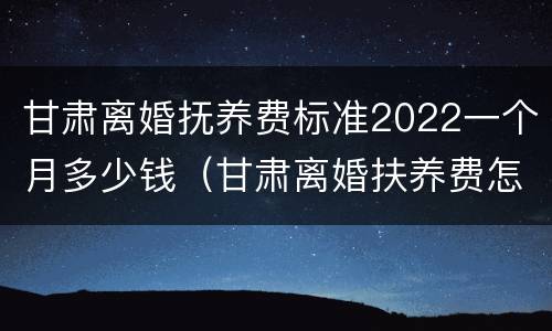 甘肃离婚抚养费标准2022一个月多少钱（甘肃离婚扶养费怎么算）