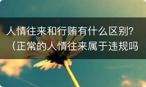 人情往来和行贿有什么区别？（正常的人情往来属于违规吗）