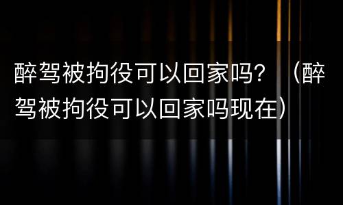 醉驾被拘役可以回家吗？（醉驾被拘役可以回家吗现在）