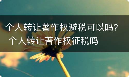 个人转让著作权避税可以吗？ 个人转让著作权征税吗